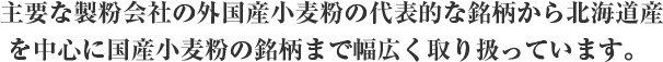 主要な製粉会社の外国産小麦粉の代表的な銘柄から北海道産を中心に国産小麦粉の銘柄まで幅広く取り扱っています。